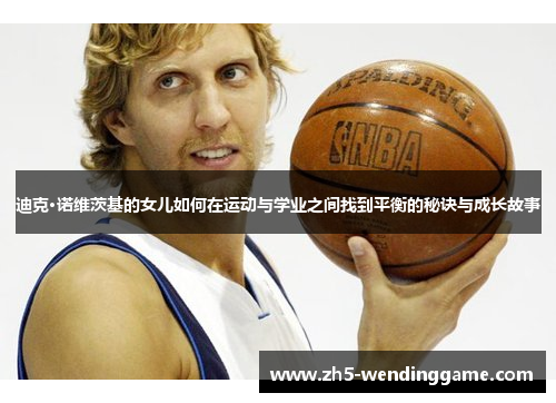 迪克·诺维茨基的女儿如何在运动与学业之间找到平衡的秘诀与成长故事 迪克·诺维茨基的女儿如何在运动与学业之间找到平衡的秘诀与成长故事
