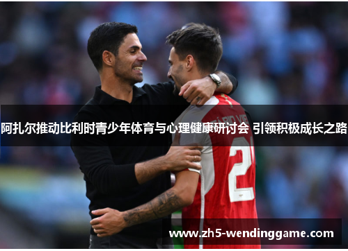 阿扎尔推动比利时青少年体育与心理健康研讨会 引领积极成长之路 阿扎尔推动比利时青少年体育与心理健康研讨会 引领积极成长之路