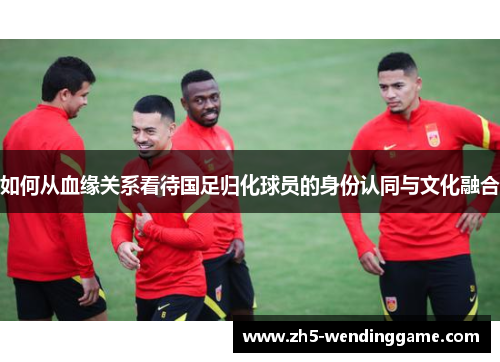 如何从血缘关系看待国足归化球员的身份认同与文化融合