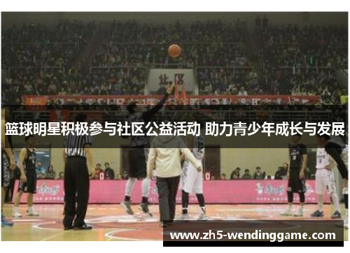 篮球明星积极参与社区公益活动 助力青少年成长与发展